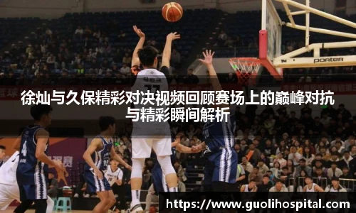 徐灿与久保精彩对决视频回顾赛场上的巅峰对抗与精彩瞬间解析