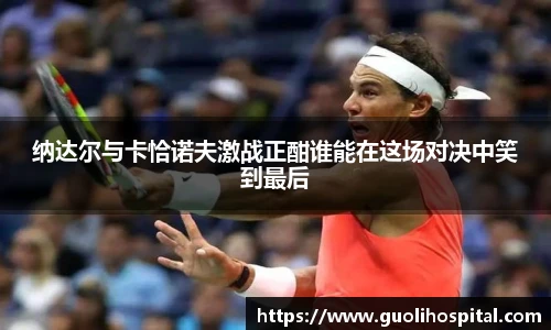 纳达尔与卡恰诺夫激战正酣谁能在这场对决中笑到最后